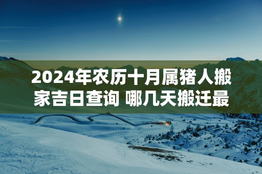 2024年农历十月属猪人搬家吉日查询 哪几天搬迁最顺利