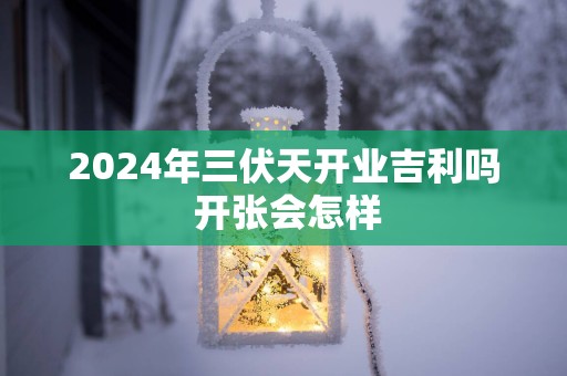 2024年三伏天开业吉利吗 开张会怎样