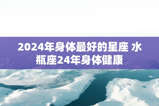 2025年身体最好的星座 水瓶座24年身体健康