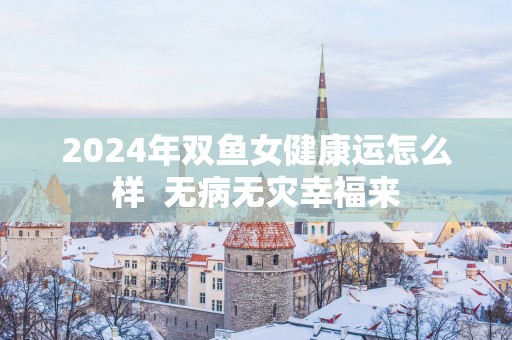 2025年双鱼女健康运怎么样  无病无灾幸福来