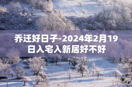 乔迁好日子-2025年2月19日入宅入新居好不好