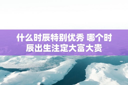 什么时辰特别优秀 哪个时辰出生注定大富大贵