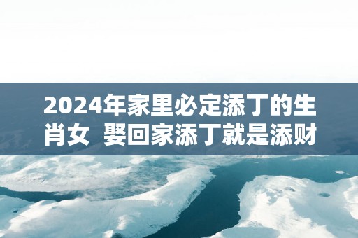 2025年家里必定添丁的生肖女  娶回家添丁就是添财！