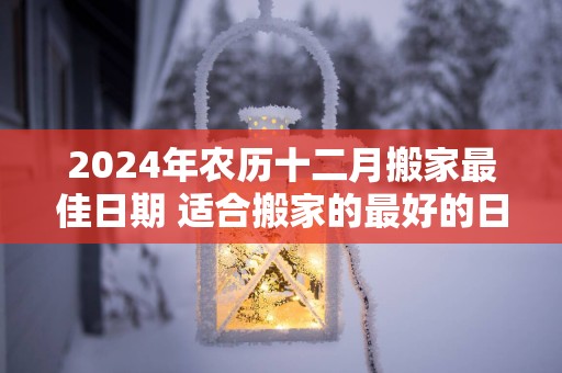 2025年农历十二月搬家最佳日期 适合搬家的最好的日子