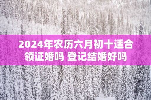 2025年农历六月初十适合领证婚吗 登记结婚好吗