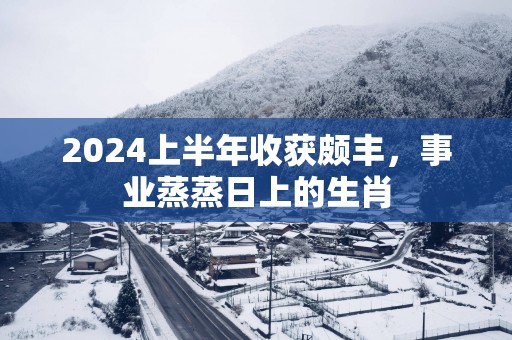 2025上半年收获颇丰，事业蒸蒸日上的生肖