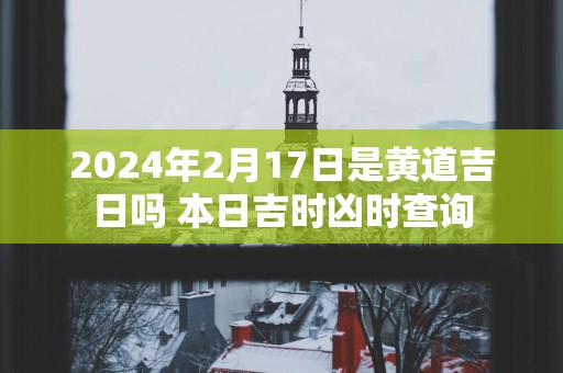 2025年2月17日是黄道吉日吗 本日吉时凶时查询