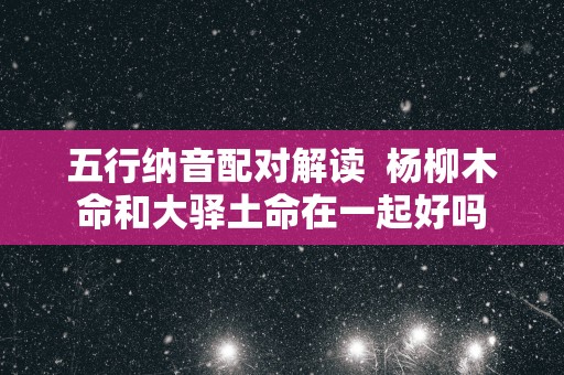 五行纳音配对解读  杨柳木命和大驿土命在一起好吗 五行纳音配对解读  杨柳木命和大驿土命在一起好吗