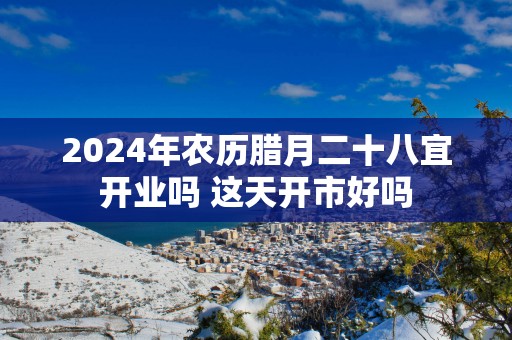 2025年农历腊月二十八宜开业吗 这天开市好吗