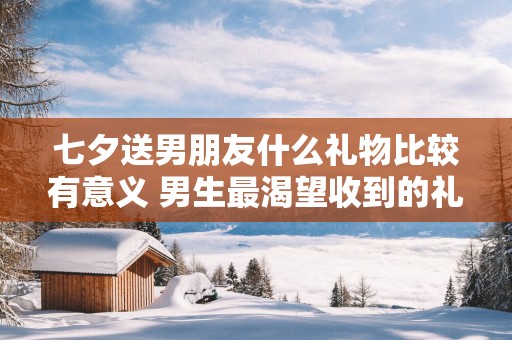 七夕送男朋友什么礼物比较有意义 男生最渴望收到的礼物