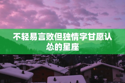 不轻易言败但独情字甘愿认怂的星座