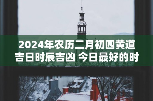 2025年农历二月初四黄道吉日时辰吉凶 今日最好的时辰