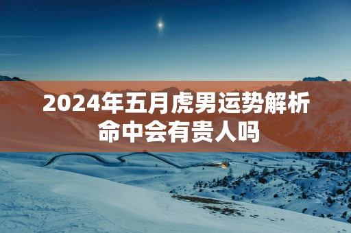 2025年五月虎男运势解析 命中会有贵人吗
