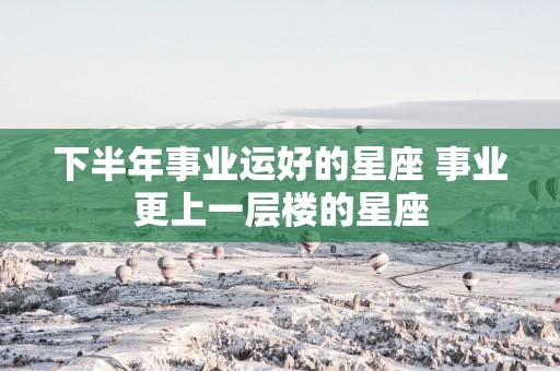 下半年事业运好的星座 事业更上一层楼的星座