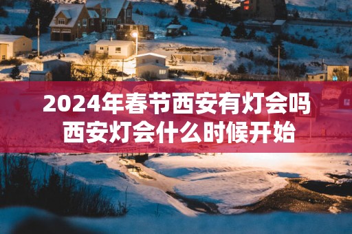 2025年春节西安有灯会吗 西安灯会什么时候开始