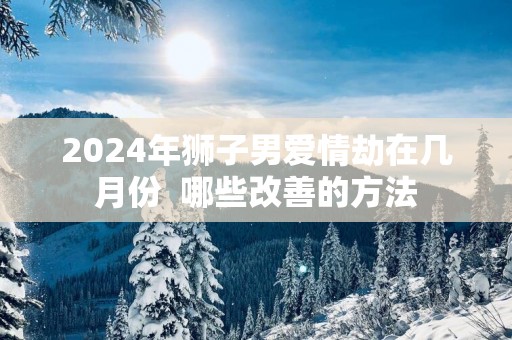 2025年狮子男爱情劫在几月份  哪些改善的方法