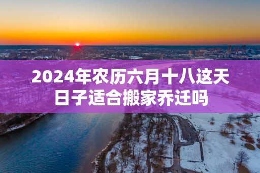 2025年农历六月十八这天日子适合搬家乔迁吗
