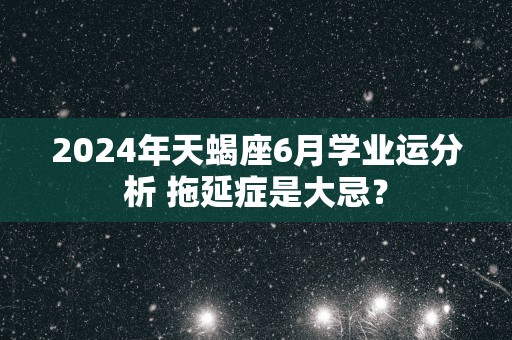 2025年天蝎座6月学业运分析 拖延症是大忌？
