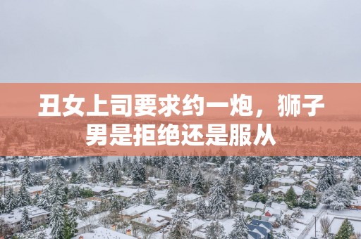 丑女上司要求约一炮，狮子男是拒绝还是服从