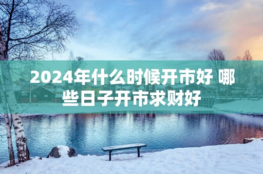 2025年什么时候开市好 哪些日子开市求财好