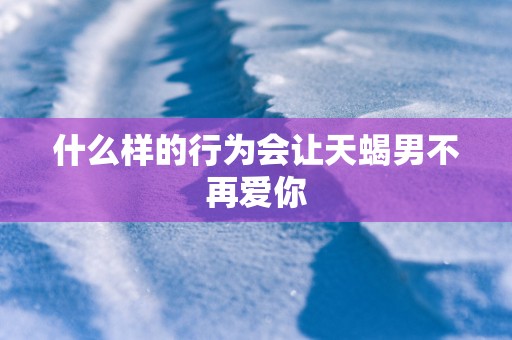 什么样的行为会让天蝎男不再爱你