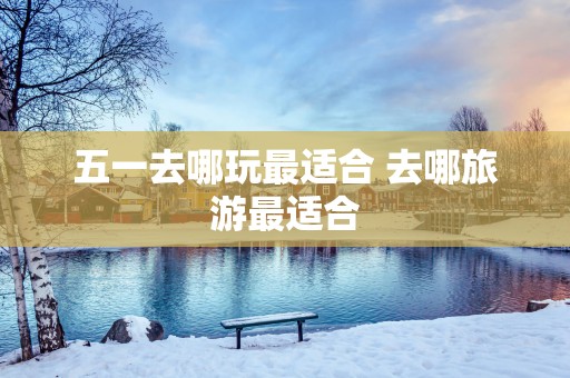 五一去哪玩最适合 去哪旅游最适合