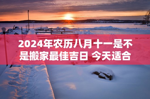 2025年农历八月十一是不是搬家最佳吉日 今天适合搬新家吗