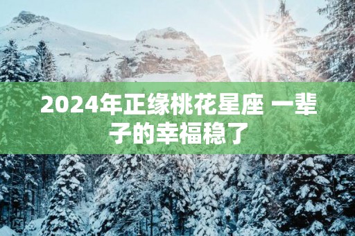 2025年正缘桃花星座 一辈子的幸福稳了