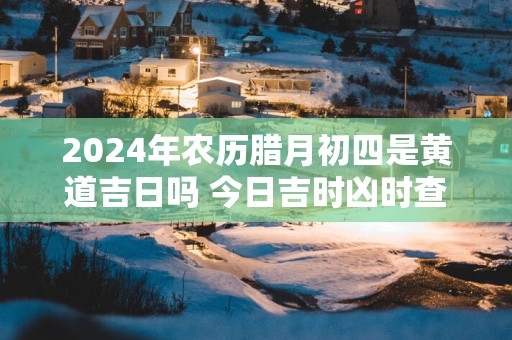 2025年农历腊月初四是黄道吉日吗 今日吉时凶时查询