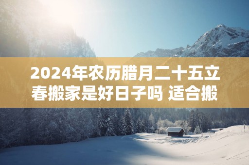 2025年农历腊月二十五立春搬家是好日子吗 适合搬新家吗