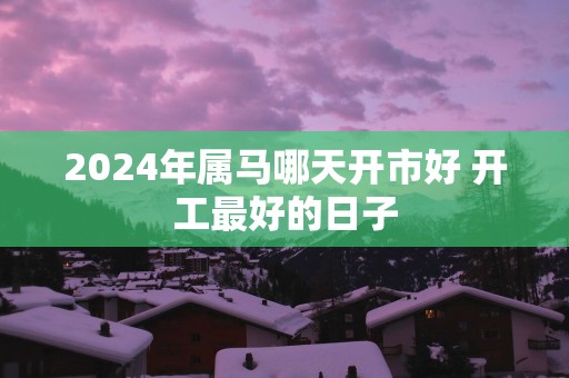 2025年属马哪天开市好 开工最好的日子