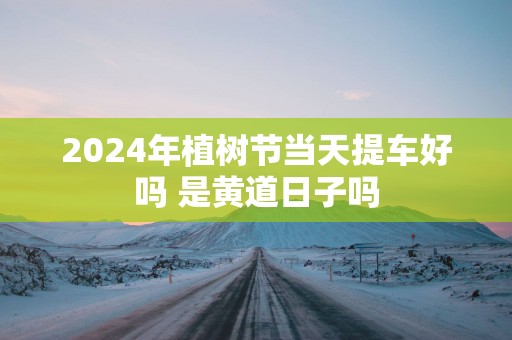 2025年植树节当天提车好吗 是黄道日子吗