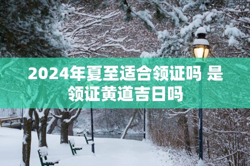 2025年夏至适合领证吗 是领证黄道吉日吗