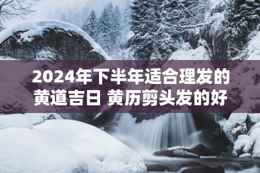 2025年下半年适合理发的黄道吉日 黄历剪头发的好日子癸卯年