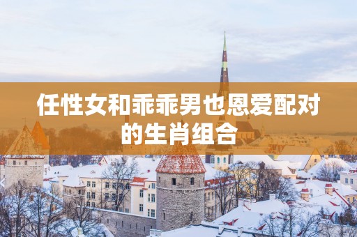 任性女和乖乖男也恩爱配对的生肖组合