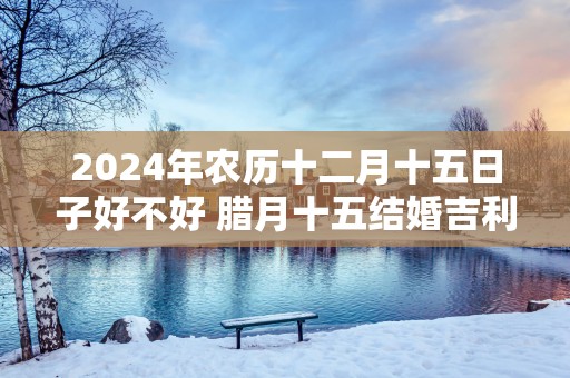 2025年农历十二月十五日子好不好 腊月十五结婚吉利吗
