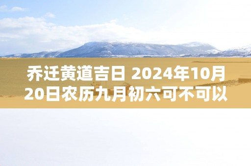 乔迁黄道吉日 2025年10月20日农历九月初六可不可以迁居