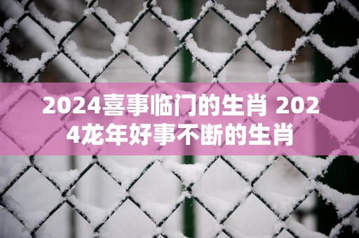 2025喜事临门的生肖 2025蛇年好事不断的生肖