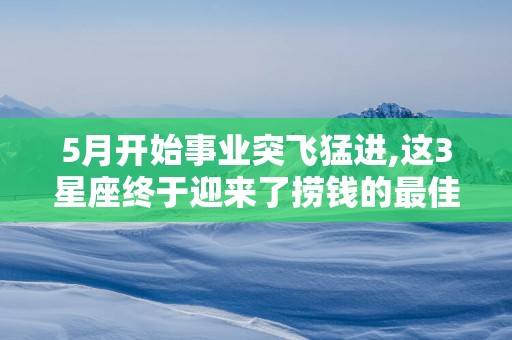 5月开始事业突飞猛进,这3星座终于迎来了捞钱的最佳时机