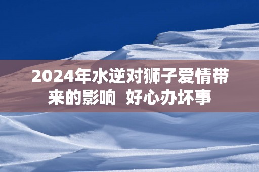 2025年水逆对狮子爱情带来的影响  好心办坏事