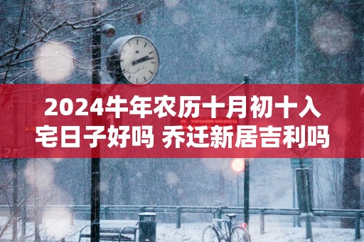 2025蛇年农历十月初十入宅日子好吗 乔迁新居吉利吗