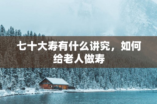 七十大寿有什么讲究，如何给老人做寿