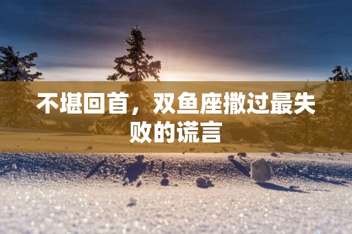不堪回首，双鱼座撒过最失败的谎言