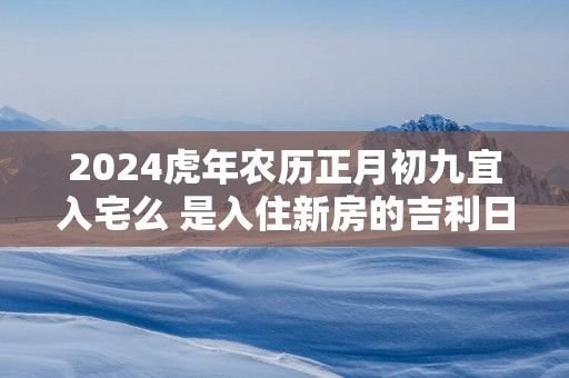 2024虎年农历正月初九宜入宅么 是入住新房的吉利日子吗