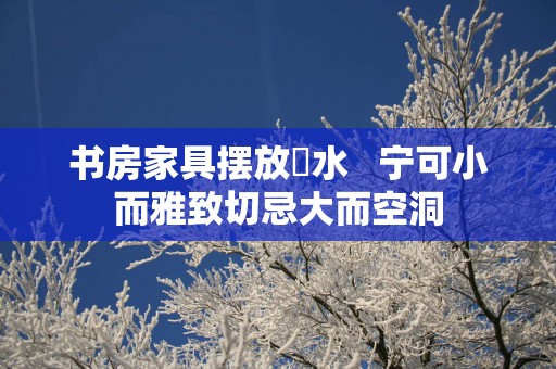 书房家具摆放風水   宁可小而雅致切忌大而空洞