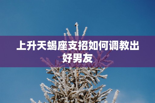 上升天蝎座支招如何调教出好男友