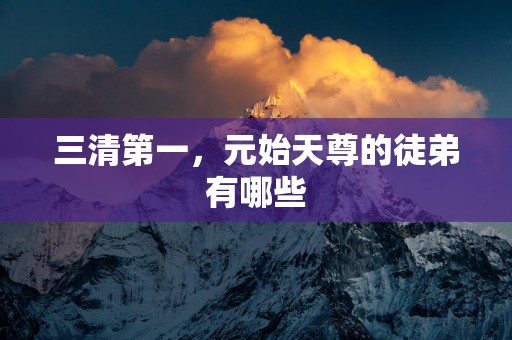 三清第一，元始天尊的徒弟有哪些