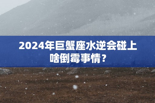 2025年巨蟹座水逆会碰上啥倒霉事情？