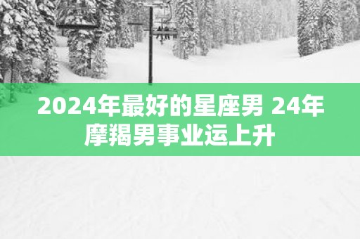 2025年最好的星座男 24年摩羯男事业运上升