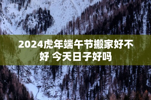 2025蛇年端午节搬家好不好 今天日子好吗